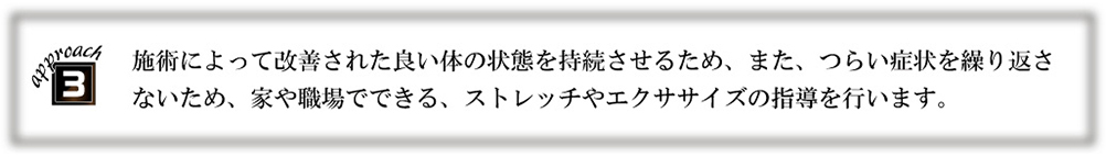 施術によって改善された良い体の状態を持続させるため、また、つらい症状を繰り返さないため、家や職場でできる、ストレッチやエクササイズの指導を行います。