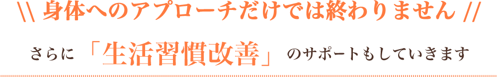 身体へのアプローチだけでは終わりません。さらに「生活習慣改善」のサポートもしていきます