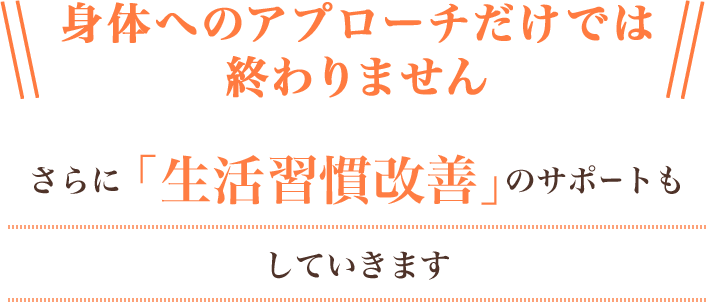 身体へのアプローチだけでは終わりません。さらに「生活習慣改善」のサポートもしていきます