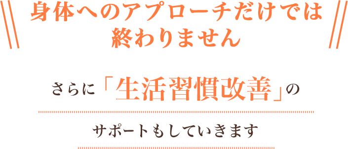 身体へのアプローチだけでは終わりません。さらに「生活習慣改善」のサポートもしていきます