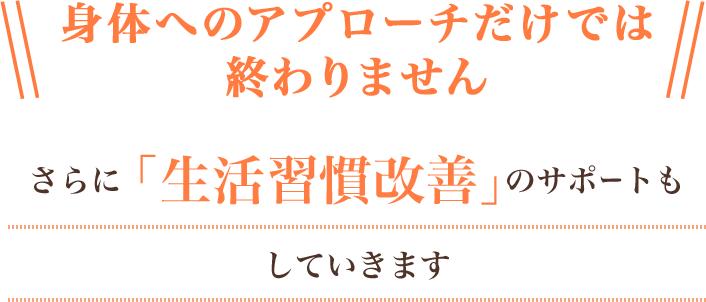 身体へのアプローチだけでは終われません。さらに「生活習慣改善」のサポートもしていきます。